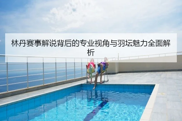 林丹赛事解说背后的专业视角与羽坛魅力全面解析