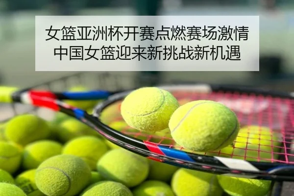 女篮亚洲杯开赛点燃赛场激情 中国女篮迎来新挑战新机遇