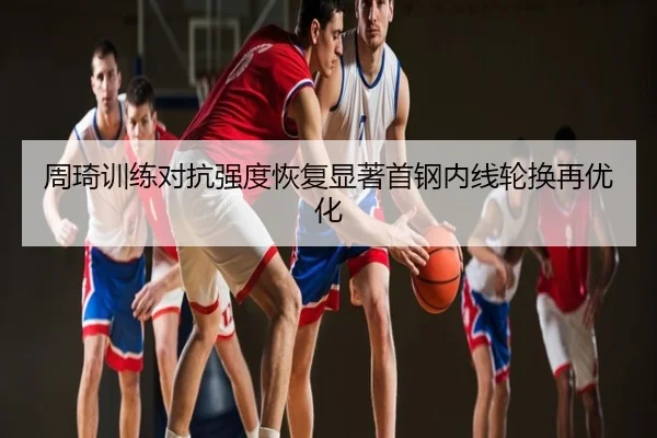 周琦训练对抗强度恢复显著首钢内线轮换再优化
