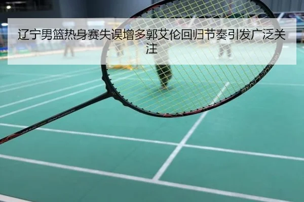 辽宁男篮热身赛失误增多郭艾伦回归节奏引发广泛关注